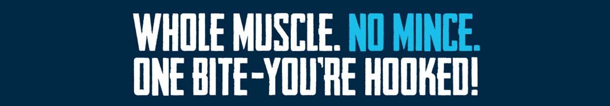 Whole Muscle. No Mince. One Bite-You're Hooked!